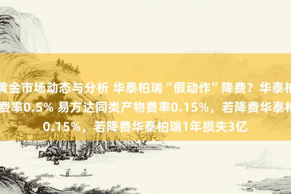 黄金市场动态与分析 华泰柏瑞“假动作”降费？华泰柏瑞沪深300ETF费率0.5% 易方达同类产物费率0.15%，若降费华泰柏瑞1年损失3亿