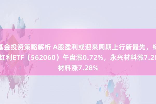 基金投资策略解析 A股盈利或迎来周期上行新最先，标普红利ETF（562060）午盘涨0.72%，永兴材料涨7.28%