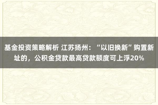 基金投资策略解析 江苏扬州：“以旧换新”购置新址的，公积金贷款最高贷款额度可上浮20%