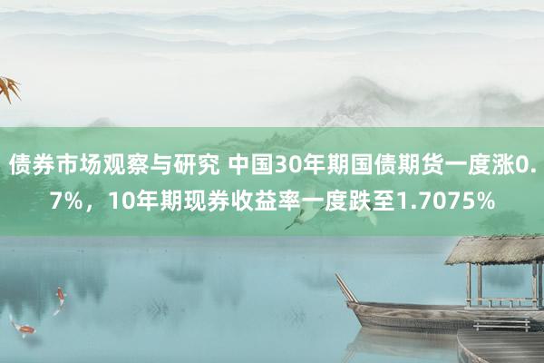 债券市场观察与研究 中国30年期国债期货一度涨0.7%，10年期现券收益率一度跌至1.7075%