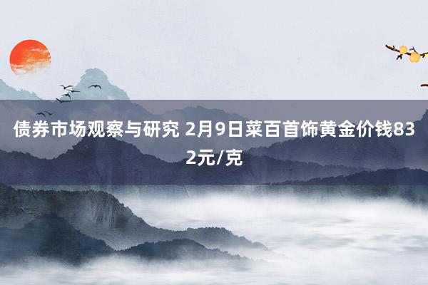 债券市场观察与研究 2月9日菜百首饰黄金价钱832元/克