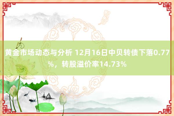 黄金市场动态与分析 12月16日中贝转债下落0.77%，转股溢价率14.73%