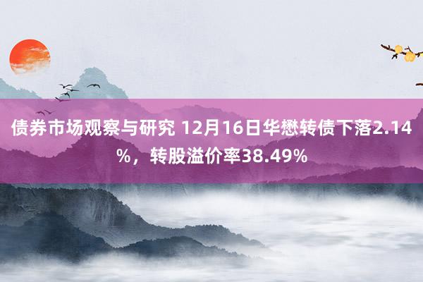 债券市场观察与研究 12月16日华懋转债下落2.14%，转股溢价率38.49%