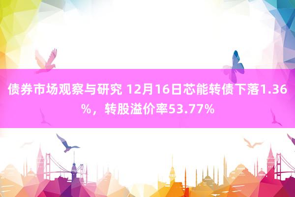 债券市场观察与研究 12月16日芯能转债下落1.36%，转股溢价率53.77%