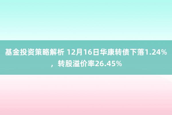 基金投资策略解析 12月16日华康转债下落1.24%，转股溢价率26.45%