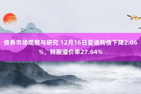 债券市场观察与研究 12月16日爱迪转债下降2.06%，转股溢价率27.64%