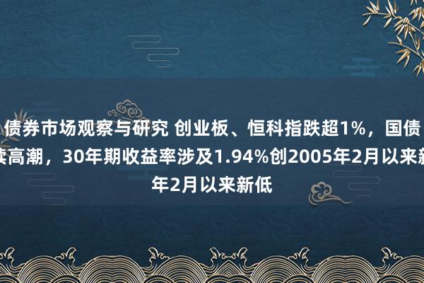 债券市场观察与研究 创业板、恒科指跌超1%，国债陆续高潮，30年期收益率涉及1.94%创2005年2月以来新低