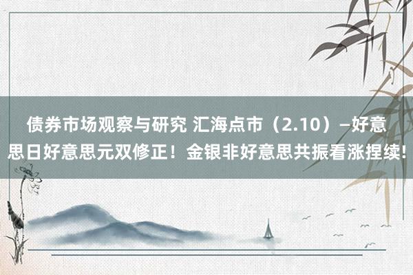 债券市场观察与研究 汇海点市（2.10）—好意思日好意思元双修正！金银非好意思共振看涨捏续!