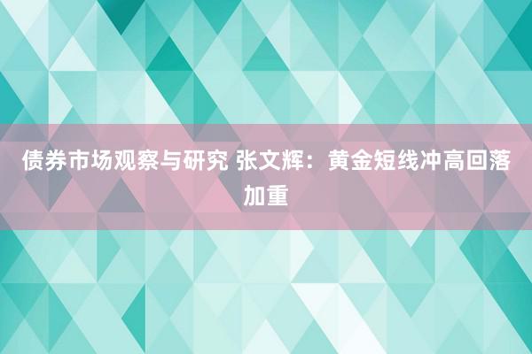 债券市场观察与研究 张文辉：黄金短线冲高回落加重