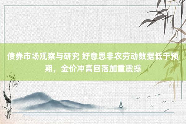 债券市场观察与研究 好意思非农劳动数据低于预期，金价冲高回落加重震撼