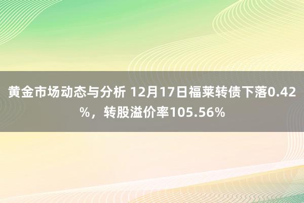 黄金市场动态与分析 12月17日福莱转债下落0.42%，转股溢价率105.56%