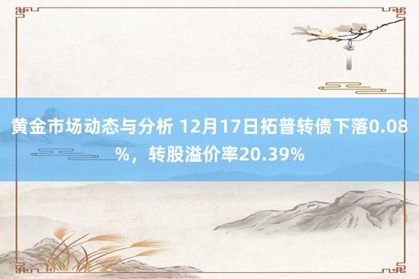 黄金市场动态与分析 12月17日拓普转债下落0.08%，转股溢价率20.39%