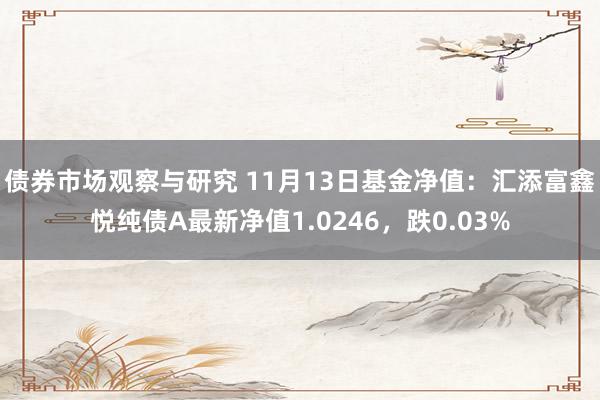 债券市场观察与研究 11月13日基金净值：汇添富鑫悦纯债A最新净值1.0246，跌0.03%