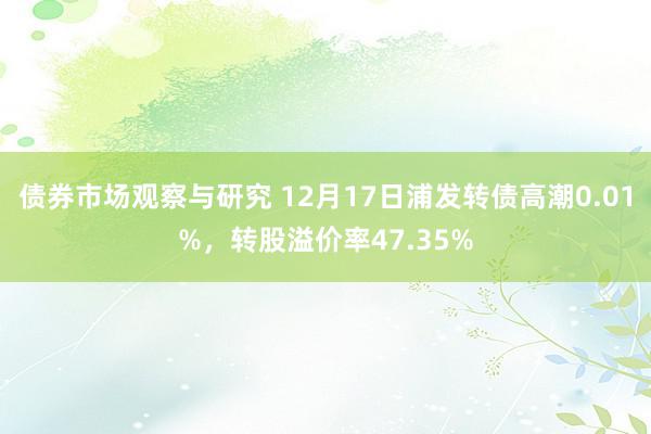 债券市场观察与研究 12月17日浦发转债高潮0.01%，转股溢价率47.35%