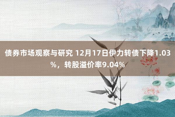 债券市场观察与研究 12月17日伊力转债下降1.03%，转股溢价率9.04%