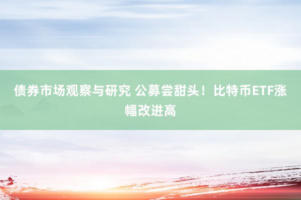 债券市场观察与研究 公募尝甜头！比特币ETF涨幅改进高