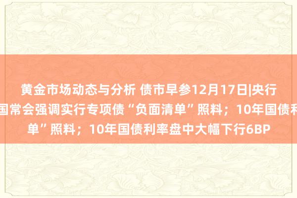 黄金市场动态与分析 债市早参12月17日|央行发声应时降准降息；国常会强调实行专项债“负面清单”照料；10年国债利率盘中大幅下行6BP