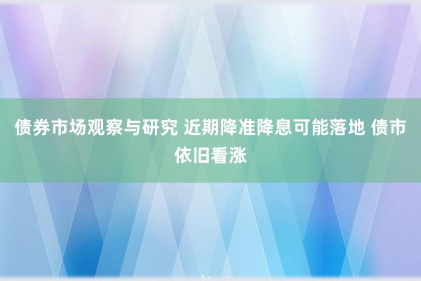 债券市场观察与研究 近期降准降息可能落地 债市依旧看涨