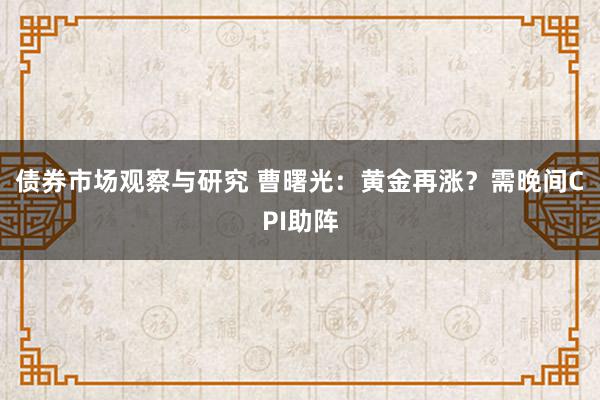 债券市场观察与研究 曹曙光：黄金再涨？需晚间CPI助阵