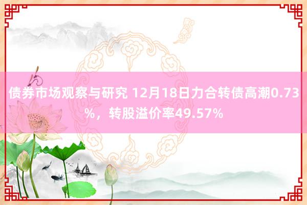 债券市场观察与研究 12月18日力合转债高潮0.73%，转股溢价率49.57%