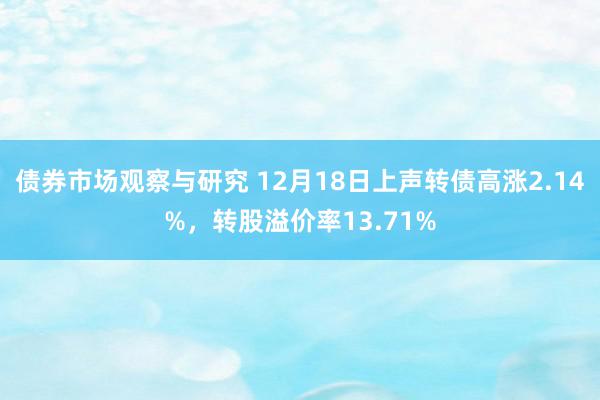 债券市场观察与研究 12月18日上声转债高涨2.14%，转股溢价率13.71%