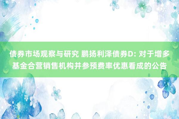 债券市场观察与研究 鹏扬利泽债券D: 对于增多基金合营销售机构并参预费率优惠看成的公告