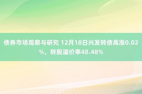 债券市场观察与研究 12月18日兴发转债高涨0.02%，转股溢价率48.48%