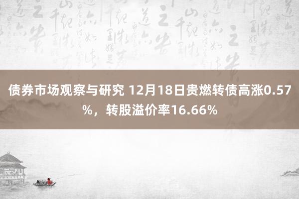 债券市场观察与研究 12月18日贵燃转债高涨0.57%，转股溢价率16.66%