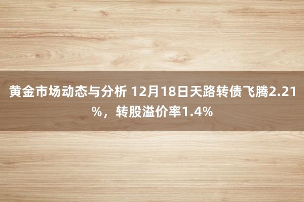 黄金市场动态与分析 12月18日天路转债飞腾2.21%，转股溢价率1.4%