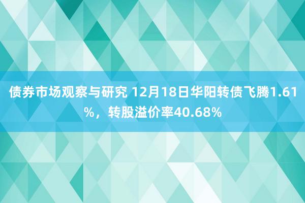 债券市场观察与研究 12月18日华阳转债飞腾1.61%，转股溢价率40.68%