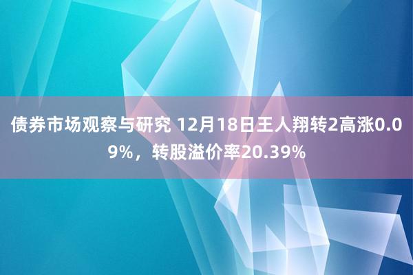 债券市场观察与研究 12月18日王人翔转2高涨0.09%，转股溢价率20.39%