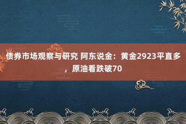 债券市场观察与研究 阿东说金：黄金2923平直多，原油看跌破70