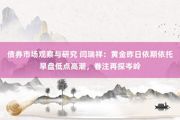 债券市场观察与研究 闫瑞祥：黄金昨日依期依托早盘低点高潮，眷注再探岑岭