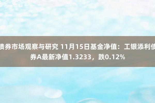 债券市场观察与研究 11月15日基金净值：工银添利债券A最新净值1.3233，跌0.12%