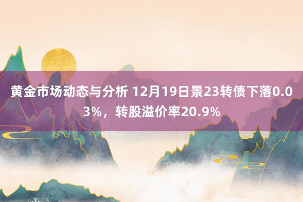 黄金市场动态与分析 12月19日景23转债下落0.03%，转股溢价率20.9%