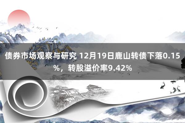 债券市场观察与研究 12月19日鹿山转债下落0.15%，转股溢价率9.42%