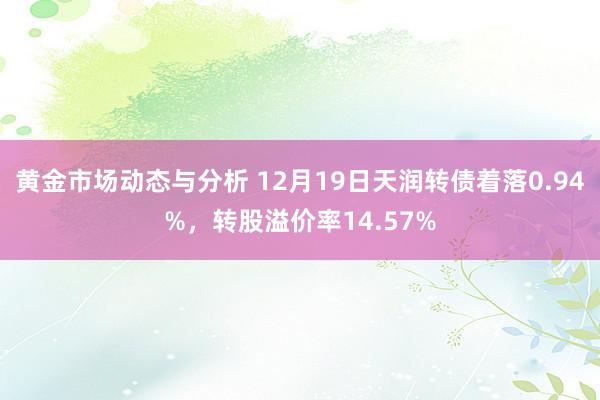 黄金市场动态与分析 12月19日天润转债着落0.94%，转股溢价率14.57%