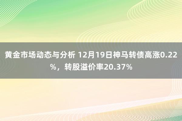 黄金市场动态与分析 12月19日神马转债高涨0.22%，转股溢价率20.37%