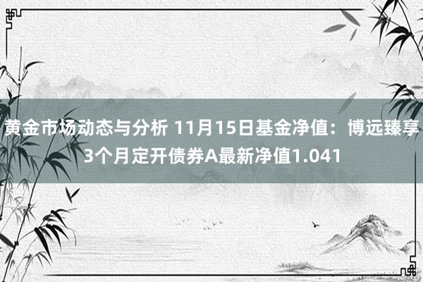 黄金市场动态与分析 11月15日基金净值：博远臻享3个月定开债券A最新净值1.041