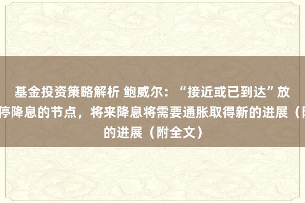 基金投资策略解析 鲍威尔：“接近或已到达”放缓、暂停降息的节点，将来降息将需要通胀取得新的进展（附全文）