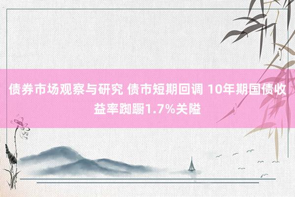 债券市场观察与研究 债市短期回调 10年期国债收益率踟蹰1.7%关隘