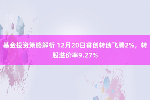 基金投资策略解析 12月20日睿创转债飞腾2%，转股溢价率9.27%