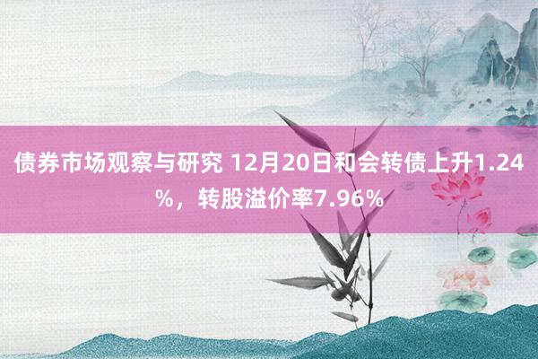 债券市场观察与研究 12月20日和会转债上升1.24%，转股溢价率7.96%