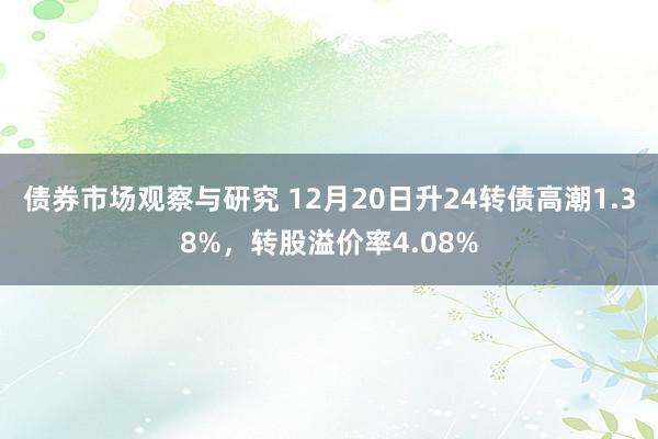 债券市场观察与研究 12月20日升24转债高潮1.38%，转股溢价率4.08%