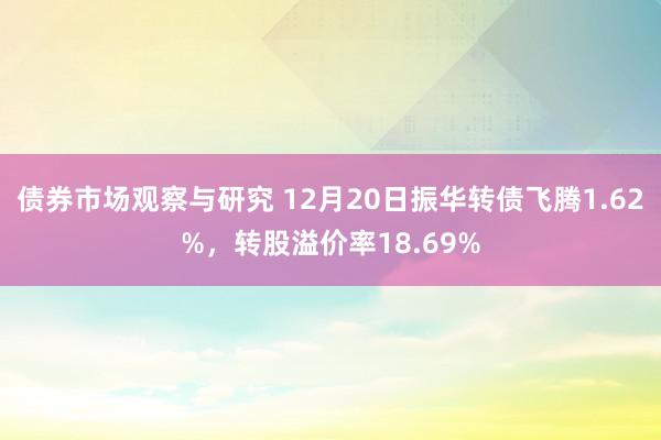 债券市场观察与研究 12月20日振华转债飞腾1.62%，转股溢价率18.69%