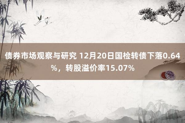 债券市场观察与研究 12月20日国检转债下落0.64%，转股溢价率15.07%