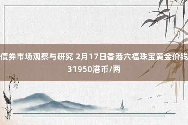 债券市场观察与研究 2月17日香港六福珠宝黄金价钱31950港币/两