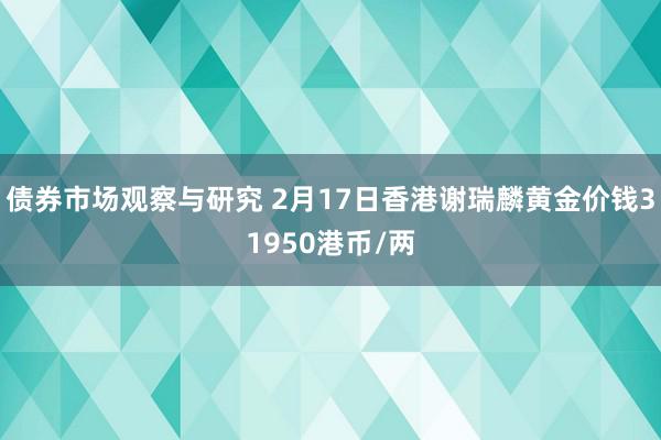 债券市场观察与研究 2月17日香港谢瑞麟黄金价钱31950港币/两