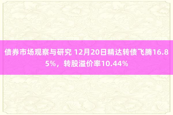 债券市场观察与研究 12月20日精达转债飞腾16.85%，转股溢价率10.44%