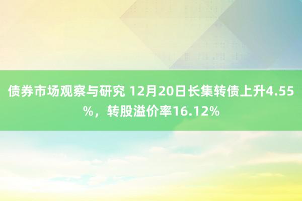 债券市场观察与研究 12月20日长集转债上升4.55%，转股溢价率16.12%